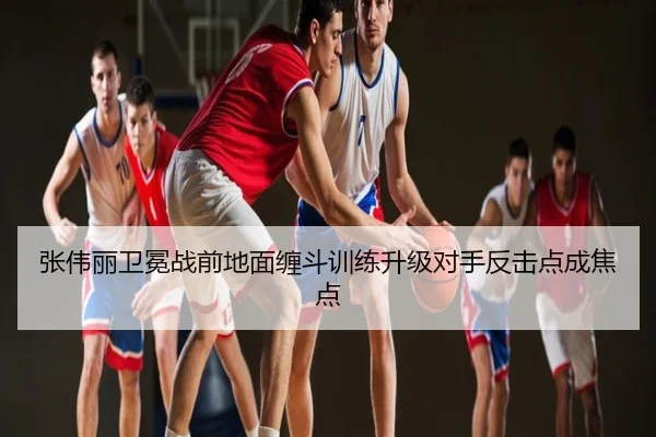 张伟丽卫冕战前地面缠斗训练升级对手反击点成焦点